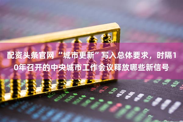 配资头条官网 “城市更新”写入总体要求，时隔10年召开的中央城市工作会议释放哪些新信号