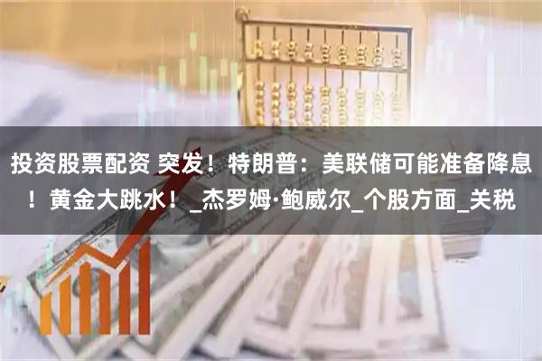 投资股票配资 突发！特朗普：美联储可能准备降息！黄金大跳水！_杰罗姆·鲍威尔_个股方面_关税