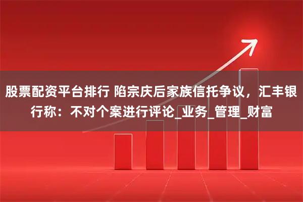 股票配资平台排行 陷宗庆后家族信托争议，汇丰银行称：不对个案进行评论_业务_管理_财富