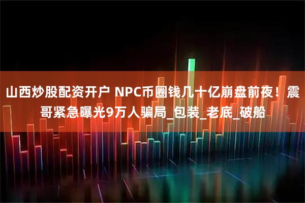山西炒股配资开户 NPC币圈钱几十亿崩盘前夜！震哥紧急曝光9万人骗局_包装_老底_破船