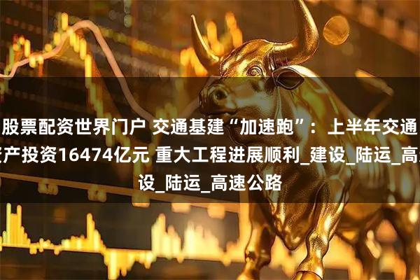 股票配资世界门户 交通基建“加速跑”：上半年交通固定资产投资16474亿元 重大工程进展顺利_建设_陆运_高速公路