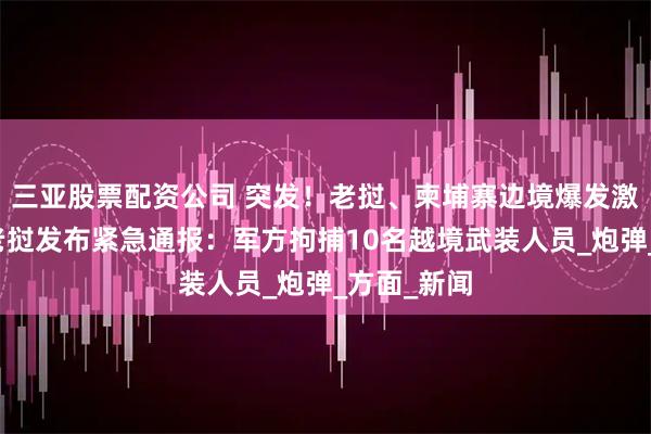 三亚股票配资公司 突发！老挝、柬埔寨边境爆发激烈交火，老挝发布紧急通报：军方拘捕10名越境武装人员_炮弹_方面_新闻