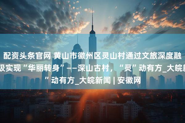 配资头条官网 黄山市徽州区灵山村通过文旅深度融合、业态升级实现“华丽转身”——深山古村，“灵”动有方_大皖新闻 | 安徽网