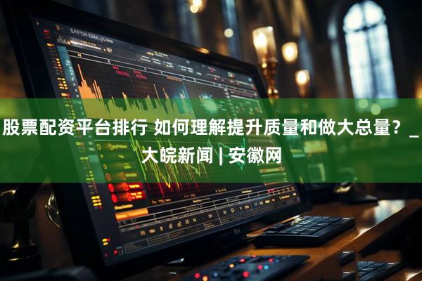 股票配资平台排行 如何理解提升质量和做大总量？_大皖新闻 | 安徽网