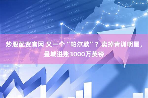 炒股配资官网 又一个“帕尔默”？卖掉青训明星，曼城进账3000万英镑