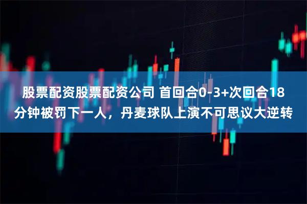 股票配资股票配资公司 首回合0-3+次回合18分钟被罚下一人，丹麦球队上演不可思议大逆转