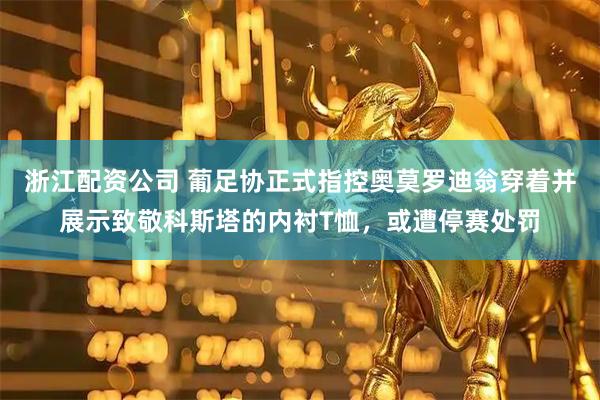 浙江配资公司 葡足协正式指控奥莫罗迪翁穿着并展示致敬科斯塔的内衬T恤，或遭停赛处罚