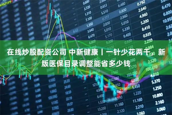 在线炒股配资公司 中新健康丨一针少花两千，新版医保目录调整能省多少钱