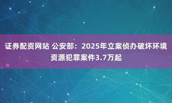 证券配资网站 公安部：2025年立案侦办破坏环境资源犯罪案件3.7万起