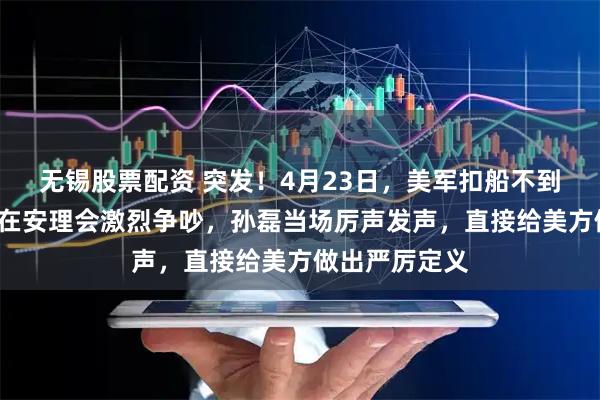 无锡股票配资 突发！4月23日，美军扣船不到3天，中美就在安理会激烈争吵，孙磊当场厉声发声，直接给美方做出严厉定义
