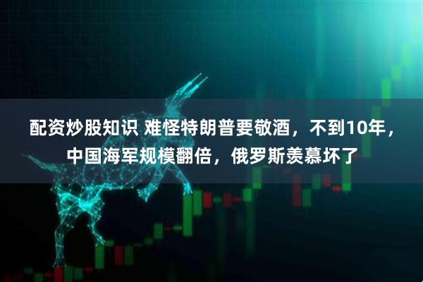 配资炒股知识 难怪特朗普要敬酒，不到10年，中国海军规模翻倍，俄罗斯羡慕坏了
