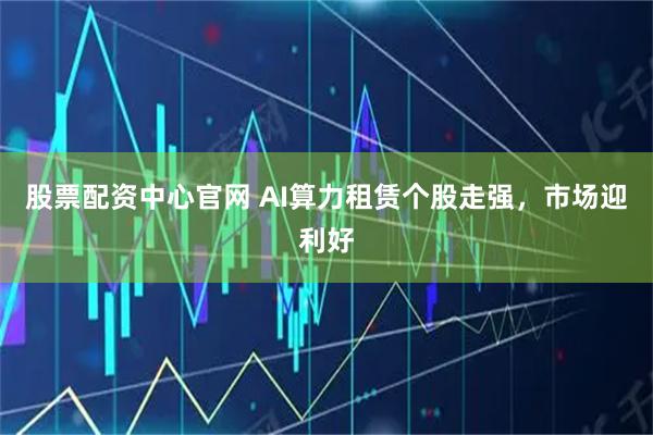 股票配资中心官网 AI算力租赁个股走强，市场迎利好