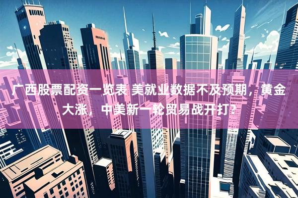 广西股票配资一览表 美就业数据不及预期，黄金大涨，中美新一轮贸易战开打？