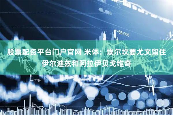 股票配资平台门户官网 米体：埃尔坎要尤文留住伊尔迪兹和阿拉伊贝戈维奇